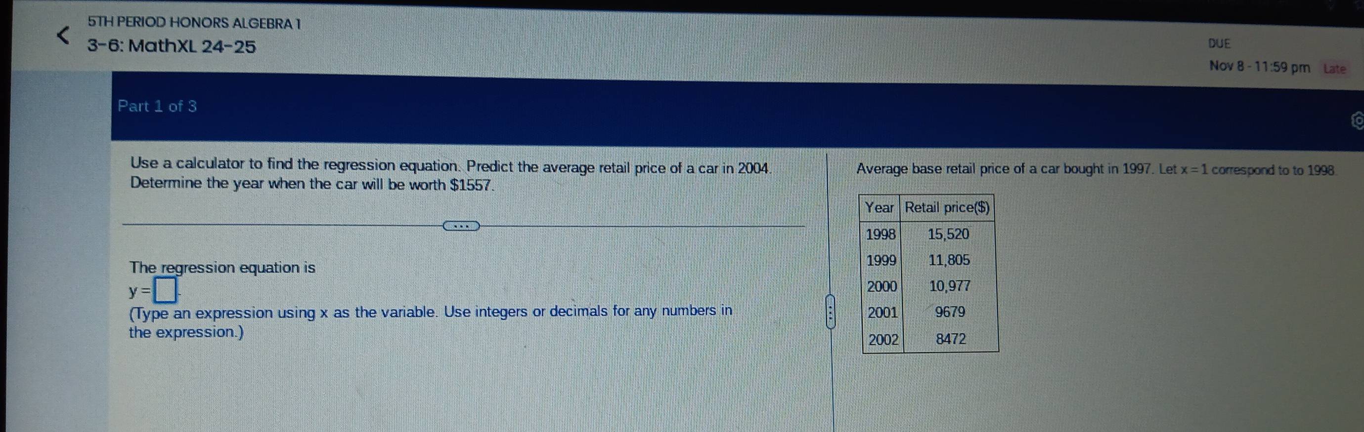 5TH PERIOD HONORS ALGEBRA 1 
3-6: MathXL 24-25 DUE 
Nov 8 - 11:59 pm Late 
Part 1 of 3 
to 
Use a calculator to find the regression equation. Predict the average retail price of a car in 2004 Average base retail price of a car bought in 1997. Let x=1 correspond to to 1998
Determine the year when the car will be worth $1557. 
The regression equation is
y=□
(Type an expression using x as the variable. Use integers or decimals for any numbers in 
the expression.)