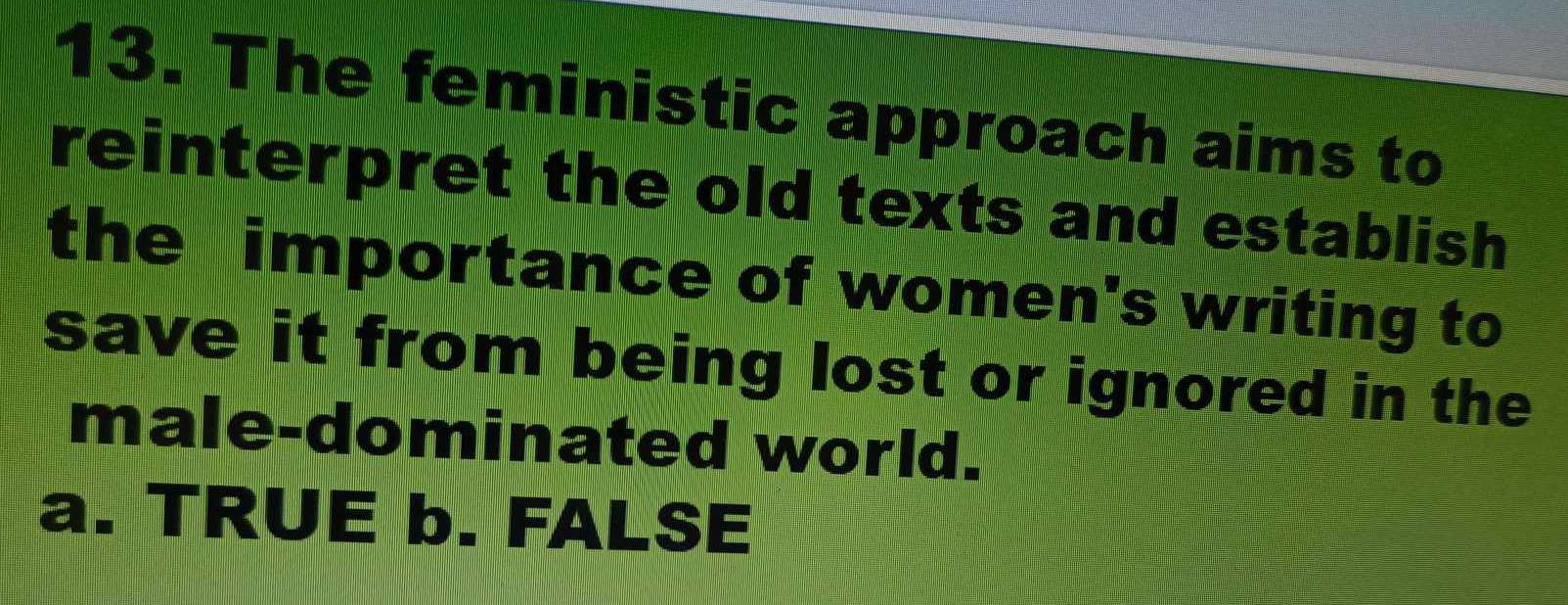 The feministic approach aims to
reinterpret the old texts and establish
the importance of women's writing to
save it from being lost or ignored in the
male-dominated world.
a. TRUE b. FALSE