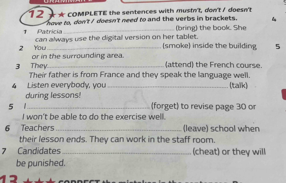 GRAM 
12 COMPLETE the sentences with mustn’t, don’t / doesn't 
have to, don't / doesn't need to and the verbs in brackets. 4 
1 Patricia_ (bring) the book. She 
can always use the digital version on her tablet. 
2 You_ 
(smoke) inside the building 5
or in the surrounding area. 
3 They_ (attend) the French course. 
Their father is from France and they speak the language well. 
4 Listen everybody, you _(talk) 
during lessons! 
5 ₹1_ (forget) to revise page 30 or 
I won’t be able to do the exercise well. 
6 Teachers _(leave) school when 
their lesson ends. They can work in the staff room. 
7 Candidates _(cheat) or they will 
be punished.