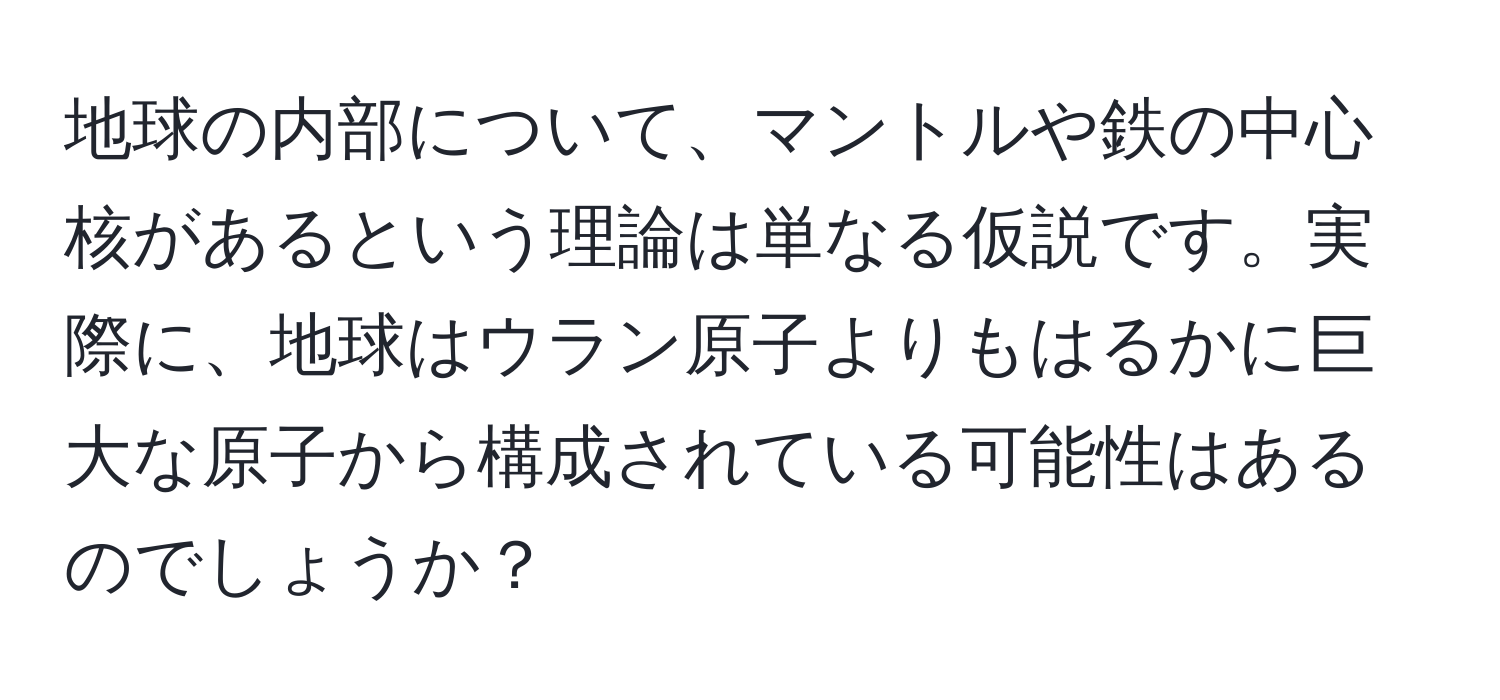 地球の内部について、マントルや鉄の中心核があるという理論は単なる仮説です。実際に、地球はウラン原子よりもはるかに巨大な原子から構成されている可能性はあるのでしょうか？