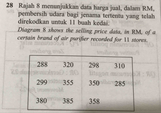 Rajah 8 menunjukkan data harga jual, dalam RM, 
pembersih udara bagi jenama tertentu yang telah 
direkodkan untuk 11 buah kedai. 
Diagram 8 shows the selling price data, in RM, of a 
certain brand of air purifier recorded for 11 stores.