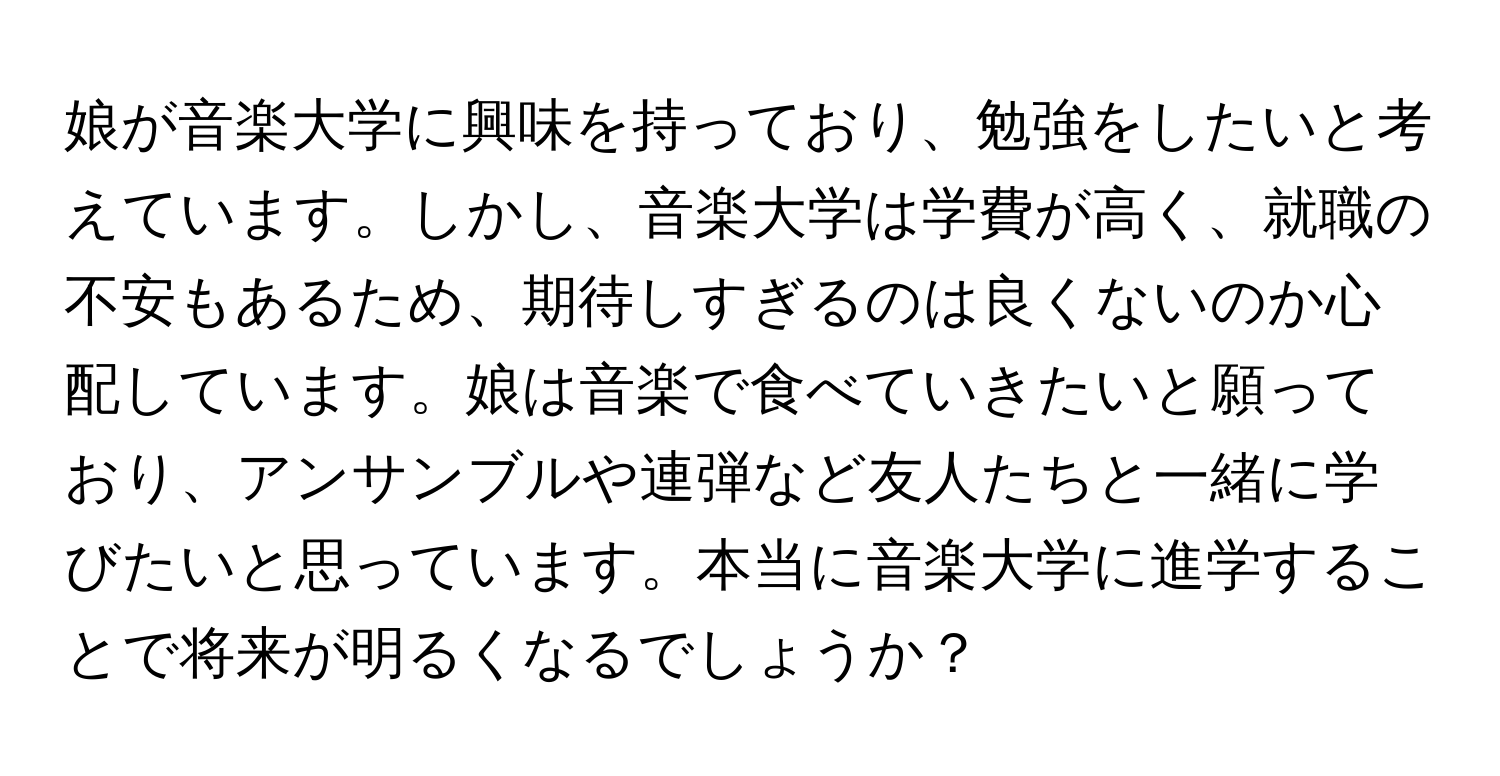 娘が音楽大学に興味を持っており、勉強をしたいと考えています。しかし、音楽大学は学費が高く、就職の不安もあるため、期待しすぎるのは良くないのか心配しています。娘は音楽で食べていきたいと願っており、アンサンブルや連弾など友人たちと一緒に学びたいと思っています。本当に音楽大学に進学することで将来が明るくなるでしょうか？