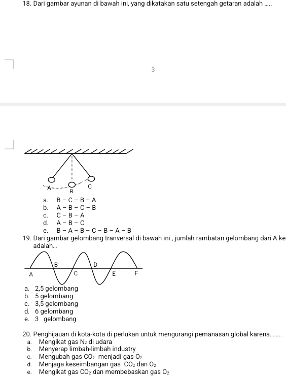 Dari gambar ayunan di bawah ini, yang dikatakan satu setengah getaran adalah .....
3
a. B-C-B-A
b. A-B-C-B
C. C-B-A
d. A-B-C
e. B-A-B-C-B-A-B
19. Dari gambar gelombang tranversal di bawah ini , jumlah rambatan gelombang dari A ke
adalah...
a. 2,5 gelombang
b. 5 gelombang
c. 3,5 gelombang
d. 6 gelombang
e. 3 gelombang
20. Penghijauan di kota-kota di perlukan untuk mengurangi pemanasan global karena. ... .....
a. Mengikat gas N_2 di udara
b. Menyerap limbah-limbah industry
c. Mengubah gas CO_2 menjadi gas O_2
d. Menjaga keseimbangan gas CO_2 dan O_2
e. Mengikat gas CO_2 dan membebaskan qas O_2