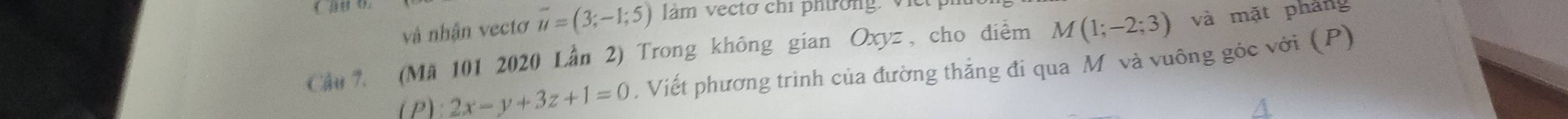 vậ nhận vectơ vector u=(3;-1;5) làm vectơ chí phíờng. Vi 
Cầu (Mã 101 2020 Lần 2) Trong không gian Oxyz , cho điểm M(1;-2;3) và mặt phảng 
(P) 2x-y+3z+1=0. Viết phương trình của đường thẳng đi qua M và vuông góc với (P)