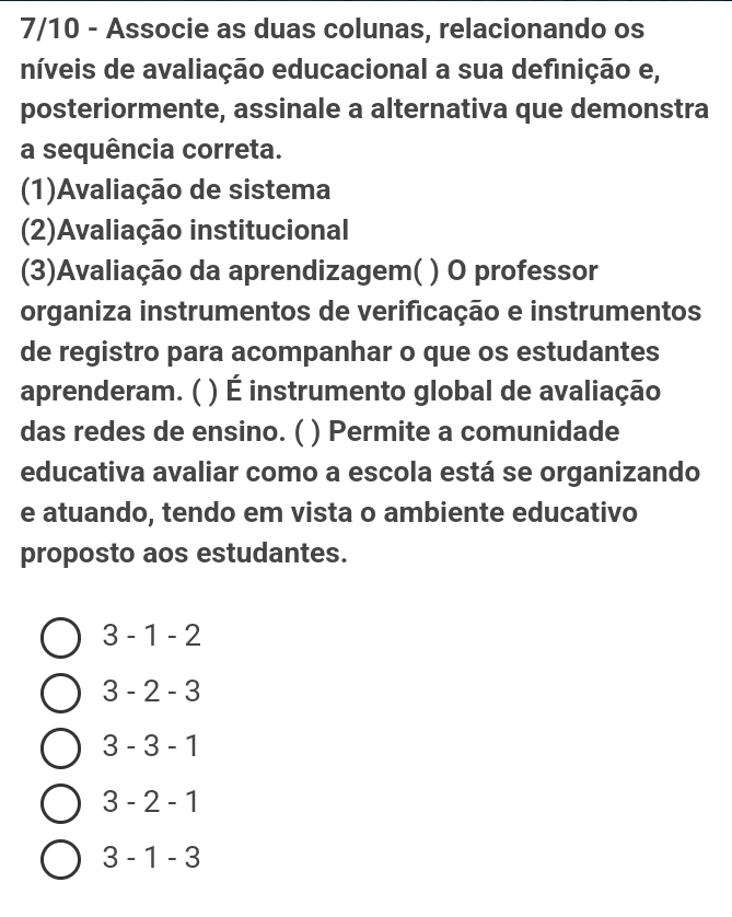 7/10 - Associe as duas colunas, relacionando os
níveis de avaliação educacional a sua definição e,
posteriormente, assinale a alternativa que demonstra
a sequência correta.
(1)Avaliação de sistema
(2)Avaliação institucional
(3)Avaliação da aprendizagem( ) O professor
organiza instrumentos de verificação e instrumentos
de registro para acompanhar o que os estudantes
aprenderam. ( ) É instrumento global de avaliação
das redes de ensino. ( ) Permite a comunidade
educativa avaliar como a escola está se organizando
e atuando, tendo em vista o ambiente educativo
proposto aos estudantes.
3 - 1 - 2
3 - 2 - 3
3 - 3 - 1
3 - 2 - 1
3 - 1 - 3