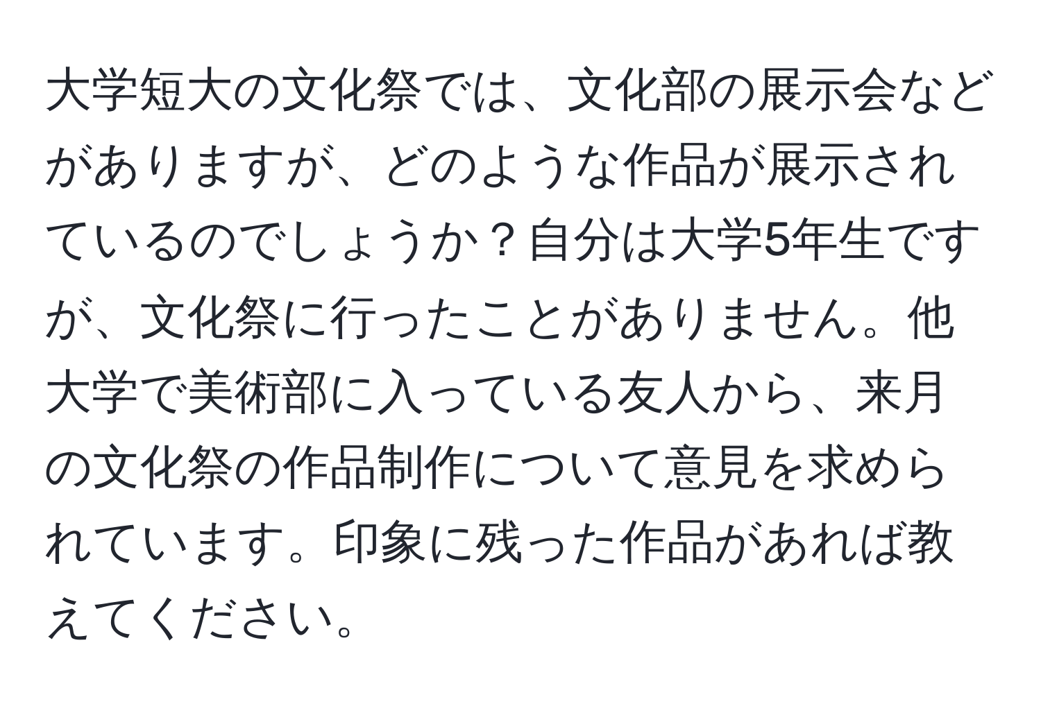 大学短大の文化祭では、文化部の展示会などがありますが、どのような作品が展示されているのでしょうか？自分は大学5年生ですが、文化祭に行ったことがありません。他大学で美術部に入っている友人から、来月の文化祭の作品制作について意見を求められています。印象に残った作品があれば教えてください。