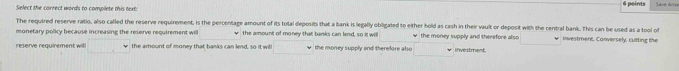 Select the correct words to complete this text: 6 points 
The required reserve ratio, also called the reserve requirement, is the percentage amount of its total deposits that a bank is legally obligated to either hold as cash in their vault or deposit with the central bank. This can be used as a tool of 
monetary policy because increasing the reserve requirement willl w the amount of money that banks can lend, so it will w the money supply and therefore also investment, Conversely, cullting the 
reserve requirement willl the amount of money that banks can lend, so it will the money supply and therefore also * investment