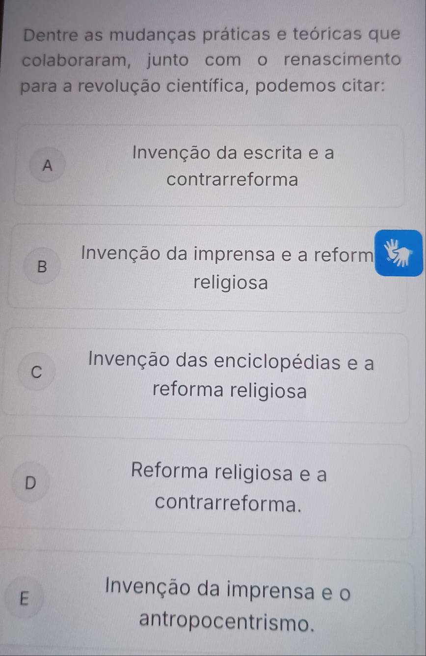 Dentre as mudanças práticas e teóricas que
colaboraram, junto com o renascimento
para a revolução científica, podemos citar:
Invenção da escrita e a
A
contrarreforma
B
Invenção da imprensa e a reform
religiosa
C
Invenção das enciclopédias e a
reforma religiosa
D
Reforma religiosa e a
contrarreforma.
E
Invenção da imprensa e o
antropocentrismo.