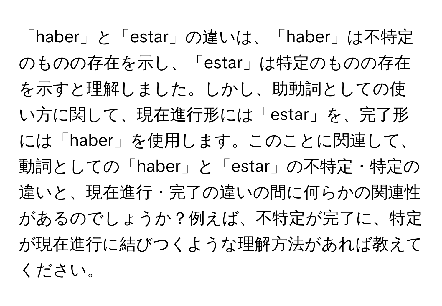 「haber」と「estar」の違いは、「haber」は不特定のものの存在を示し、「estar」は特定のものの存在を示すと理解しました。しかし、助動詞としての使い方に関して、現在進行形には「estar」を、完了形には「haber」を使用します。このことに関連して、動詞としての「haber」と「estar」の不特定・特定の違いと、現在進行・完了の違いの間に何らかの関連性があるのでしょうか？例えば、不特定が完了に、特定が現在進行に結びつくような理解方法があれば教えてください。