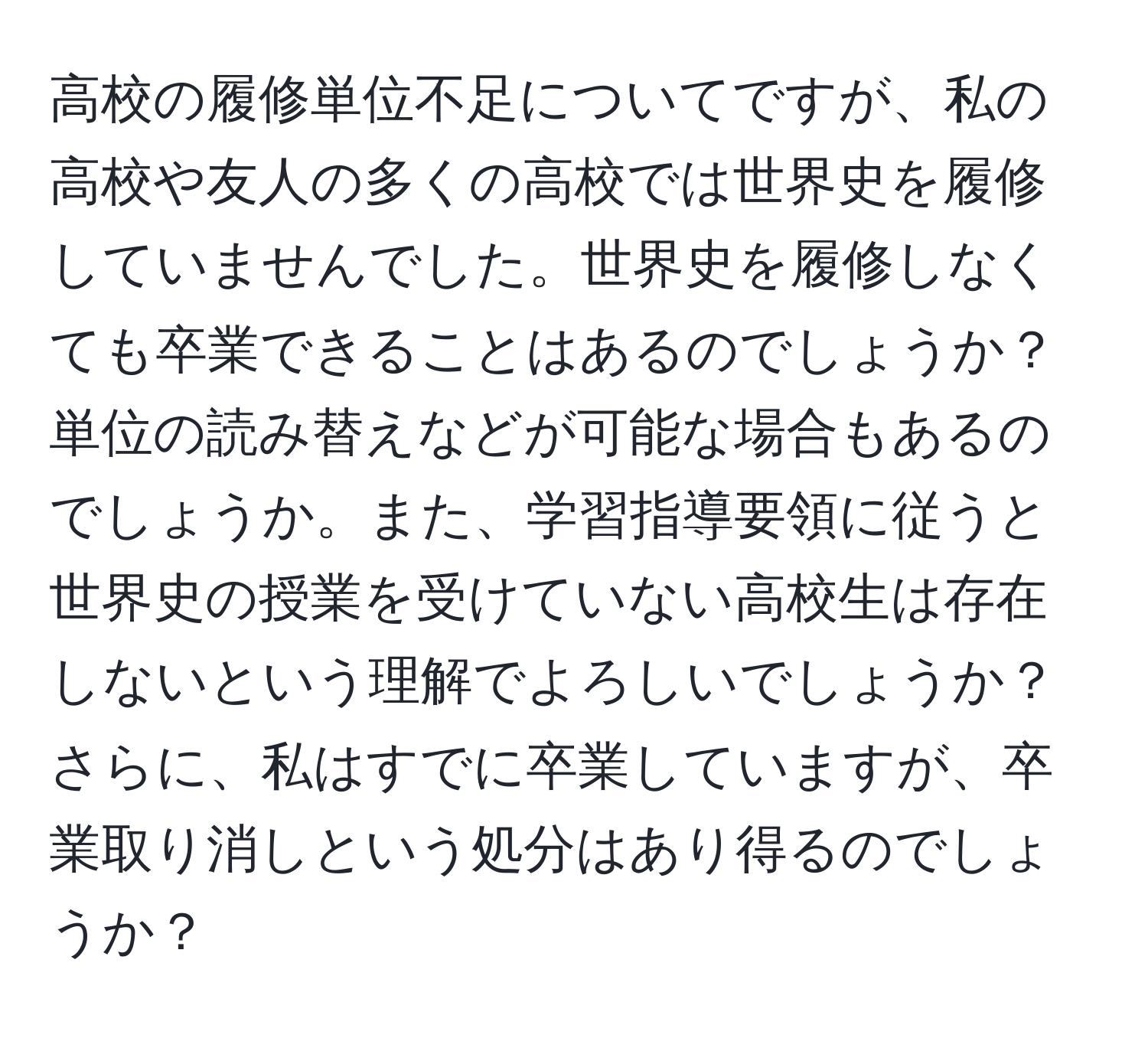 高校の履修単位不足についてですが、私の高校や友人の多くの高校では世界史を履修していませんでした。世界史を履修しなくても卒業できることはあるのでしょうか？単位の読み替えなどが可能な場合もあるのでしょうか。また、学習指導要領に従うと世界史の授業を受けていない高校生は存在しないという理解でよろしいでしょうか？さらに、私はすでに卒業していますが、卒業取り消しという処分はあり得るのでしょうか？