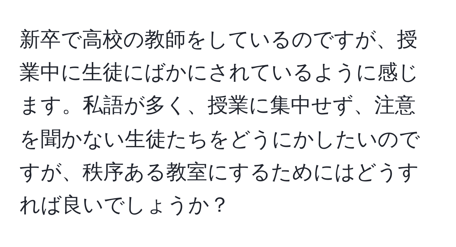 新卒で高校の教師をしているのですが、授業中に生徒にばかにされているように感じます。私語が多く、授業に集中せず、注意を聞かない生徒たちをどうにかしたいのですが、秩序ある教室にするためにはどうすれば良いでしょうか？