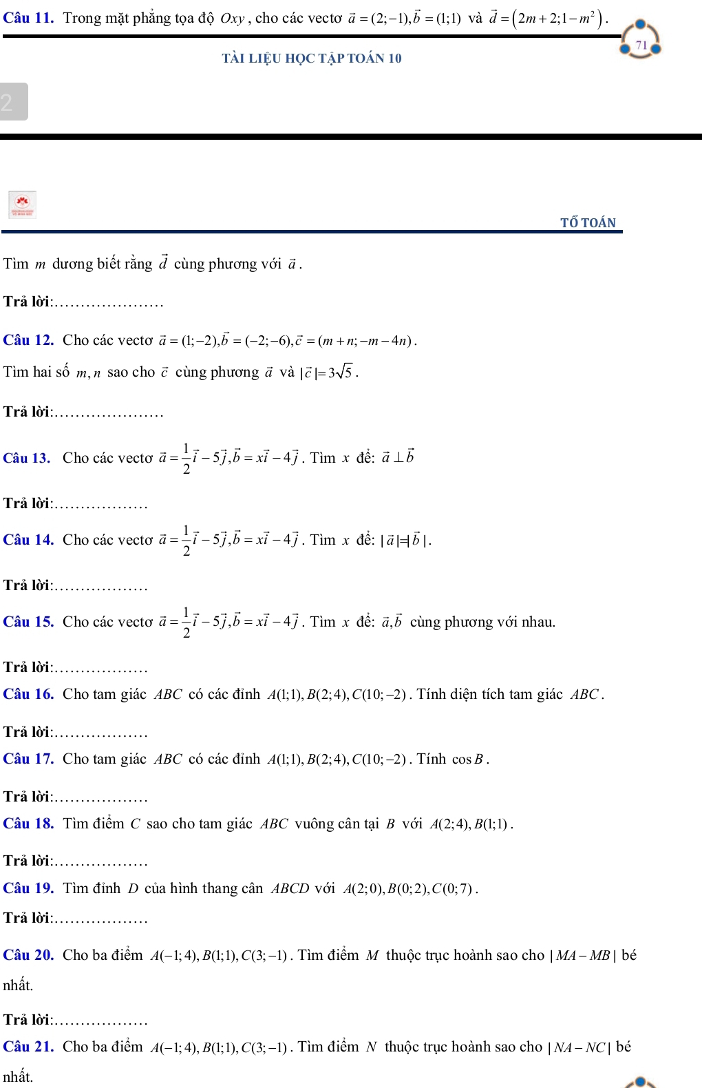 Trong mặt phẳng tọa độ Oxy , cho các vectơ vector a=(2;-1),vector b=(1;1) và vector d=(2m+2;1-m^2).
71
tài liệu học tập toán 10
2
tổ toán
Tìm m dương biết rằng # cùng phương với ã .
Trả lời:_
Câu 12. Cho các vectơ vector a=(1;-2),vector b=(-2;-6),vector c=(m+n;-m-4n).
Tìm hai số m,n sao cho ē cùng phương ā và |vector c|=3sqrt(5).
Trả lời:_
Câu 13. Cho các vectơ vector a= 1/2 vector i-5vector j,vector b=xvector i-4vector j. Tìm x đề: vector a⊥ vector b
Trả lời:_
Câu 14. Cho các vectơ vector a= 1/2 vector i-5vector j,vector b=xvector i-4vector j. Tìm x để: |vector a|=|vector b|.
Trả lời:_
Câu 15. Cho các vectơ vector a= 1/2 vector i-5vector j,vector b=xvector i-4vector j. Tìm x đề: vector a,vector b cùng phương với nhau.
Trả lời:_
Câu 16. Cho tam giác ABC có các đỉnh A(1;1),B(2;4),C(10;-2). Tính diện tích tam giác ABC .
Trả lời:_
Câu 17. Cho tam giác ABC có các đỉnh A(1;1),B(2;4),C(10;-2). Tính cos B.
Trả lời:_
Câu 18. Tìm điểm C sao cho tam giác ABC vuông cân tại B với A(2;4),B(1;1).
Trả lời:_
Câu 19. Tìm đỉnh D của hình thang cân ABCD với A(2;0),B(0;2),C(0;7).
Trả lời:_
Câu 20. Cho ba điểm A(-1;4),B(1;1),C(3;-1). Tìm điểm M thuộc trục hoành sao cho |MA-MB|be
nhất.
Trả lời:_
Câu 21. Cho ba điểm A(-1;4),B(1;1),C(3;-1). Tìm điểm N thuộc trục hoành sao cho |NA-NC| bé
nhất.