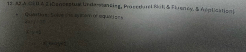 A2.A.CED.A.2 (Conceptual Understanding, Procedural Skill & Fluency, & Application)
Question: Solve the system of equations:
2x+y=10
x-y+2
a)x=4y=2