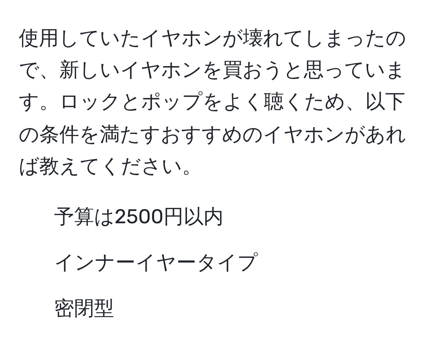 使用していたイヤホンが壊れてしまったので、新しいイヤホンを買おうと思っています。ロックとポップをよく聴くため、以下の条件を満たすおすすめのイヤホンがあれば教えてください。  
- 予算は2500円以内  
- インナーイヤータイプ  
- 密閉型