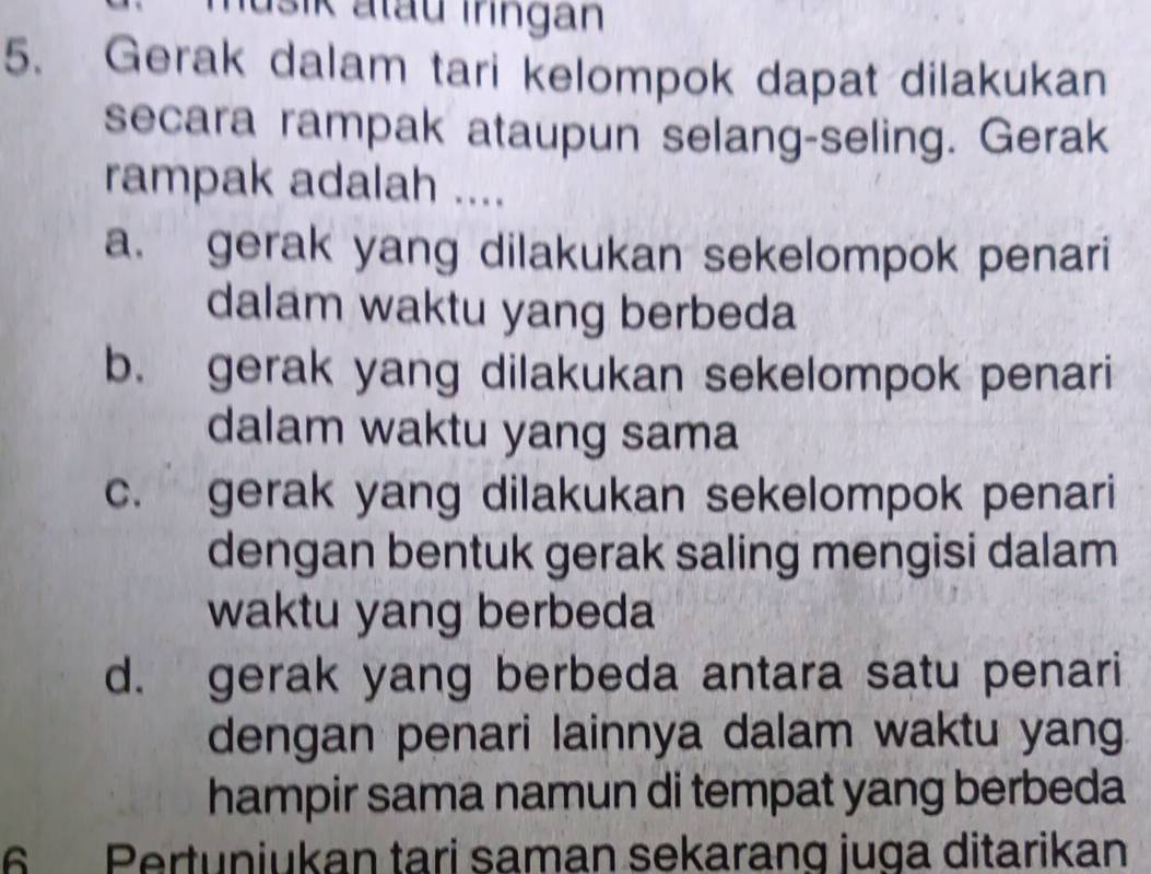 Jušik atau Iringan
5. Gerak dalam tari kelompok dapat dilakukan
secara rampak ataupun selang-seling. Gerak
rampak adalah ....
a. gerak yang dilakukan sekelompok penari
dalam waktu yang berbeda
b. gerak yang dilakukan sekelompok penari
dalam waktu yang sama
c. gerak yang dilakukan sekelompok penari
dengan bentuk gerak saling mengisi dalam
waktu yang berbeda
d. gerak yang berbeda antara satu penari
dengan penari lainnya dalam waktu yang.
hampir sama namun di tempat yang berbeda
6 Pertuniukan tari saman sekarang juga ditarikan