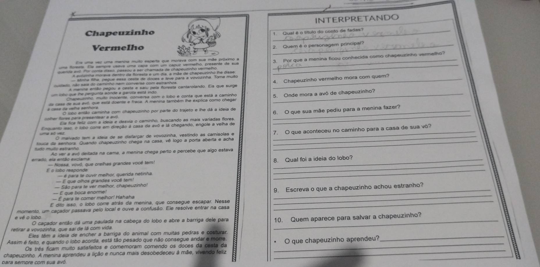 INTERPRETANDO
Chapeuzinho
_1. Qual é o título do conto de fadas?
Vermelho
2. Quem é o personagem principal
_
umá florests. Ea sempre usava uma capa com um capuz verrelho, presente de sua _3. Por que a menina ficou conhecida como chapeuzinho vermelho?
Ers uma vez uma menina muito esperta que morava com sua mãe próximo a
quenda avó. Por conta disso, passou a ser chamada de chapeuzinho vermelho
A avozinha morava dentro da floresta e um dia, a mãe de chapeuzinho lhe disse:
— Minha filha, pegue essa cesta de doces e leve para a vovozinha. Tome muito_
4. Chapeuzinho vermelho mora com quem?
cuidado, não sais do caminho nem converse com estranhos.
A menina então pegou a cesta e saiu pela floresta cantarolando. Eis que surge
um lobo que lhe pergunta aonde a garota está indo
Chapeuzinho, muito inocente, conversa com o lobo e conta que está a caminho
da cass de sus avó, que está doente e fraca. A menina também lhe explica como chegar 5. Onde mora a avó de chapeuzinho?
á casa da velha senhora
O lobo então caminha com chapeuzinho por parte do trajeto e lhe dá a ideia de_
6. O que sua mãe pediu para a menina fazer?
colher flores para presentear a avó.
Els fica feliz com a ideia e desvia o caminho, buscando as mais variadas flores
_
Enquento isso, o lobo corre em direção à casa da avó e lá chegando, engole a velha de
O malvado tem a ídeia de se disfarçar de vovozinha, vestindo as camisolas e 7. O que aconteceu no caminho para a casa de sua vó?
touca da senhors. Quando chapeuzinho chega na casa, vê logo a porta aberta e acha_
_
tudo muito estranho
Ao ver a avó deitada na cama, a menina chega perto e percebe que algo estava
errado, els então exclama
_
-- Nossa, vovó, que orelhas grandes você tem!
_8. Qual foi a ideia do lobo?
— é para te ouvir melhor, querida netinha
--- E que olhos grandes você tem!
_
— São para te ver melhor, chapeuzinho!
— É para te comer melhor! Hahaha __9. Escreva o que a chapeuzinho achou estranho?
— E que boca enorme!
E dito isso, o lobo corre atrás da menina, que consegue escapar. Nesse_
momento, um caçador passava pelo local e ouve a confusão. Ele resolve entrar na casa
e vê o lobo.
O caçador então dá uma paulada na cabeça do lobo e abre a barriga dele para
retirar a vovozinha, que sai de lá com vida. _10. Quem aparece para salvar a chapeuzinho?
Eles têm a ideia de encher a barriga do animal com muitas pedras e costurar,
Assim é feito, e quando o lobo acorda, está tão pesado que não consegue andar e morre.
Os três ficam muito satisfeitos e comemoram comendo os doces da cesta da _O que chapeuzinho aprendeu?
_
_
chapeuzinho. A menina aprendeu a lição e nunca mais desobedeceu à mãe, vivendo feliz
para sembre com sua avó.
_