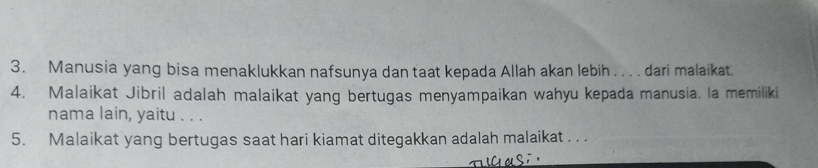 Manusia yang bisa menaklukkan nafsunya dan taat kepada Allah akan lebih . . . . dari malaikat. 
4. Malaikat Jibril adalah malaikat yang bertugas menyampaikan wahyu kepada manusia. la memiliki 
nama lain, yaitu . . . 
5. Malaikat yang bertugas saat hari kiamat ditegakkan adalah malaikat . . .