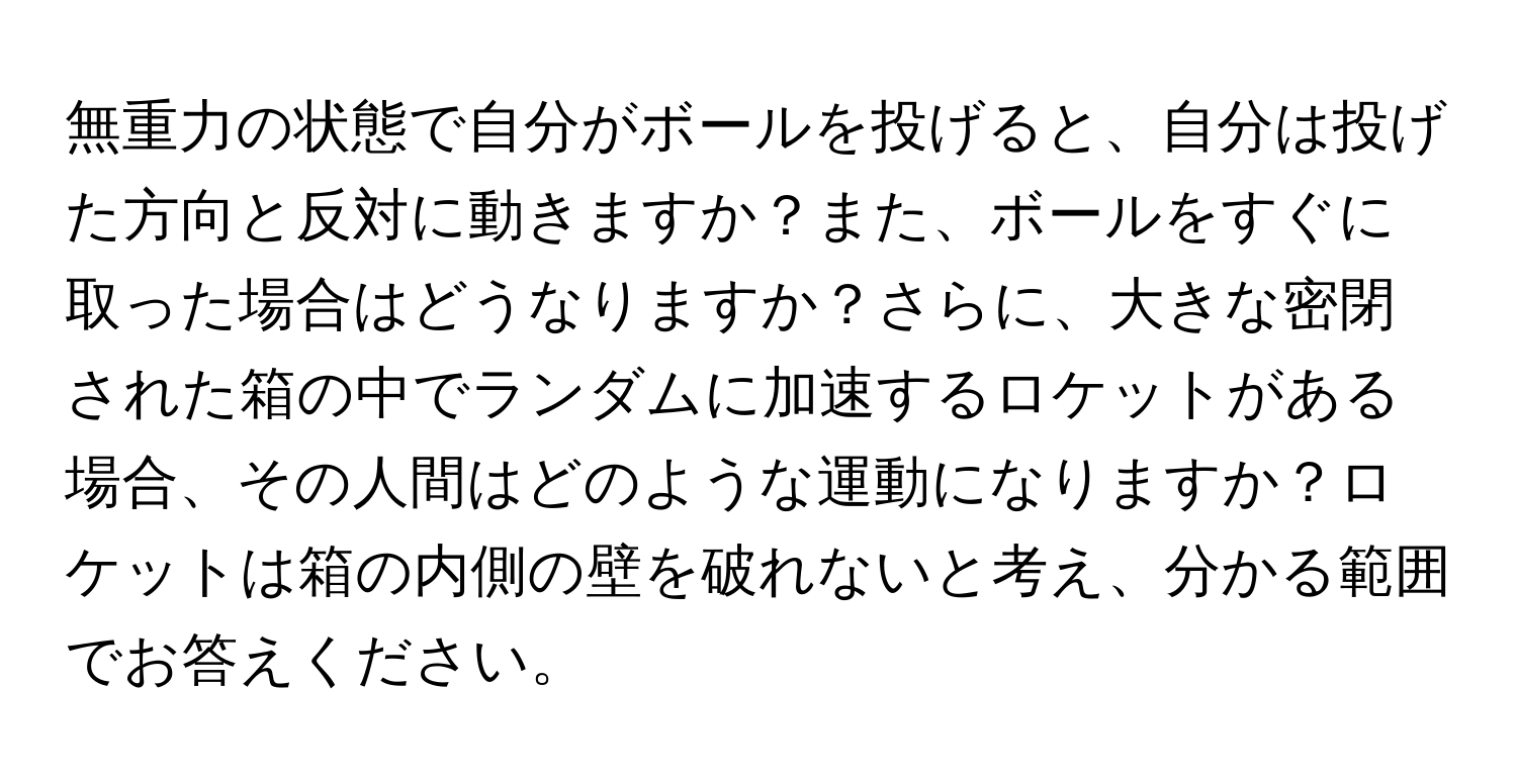 無重力の状態で自分がボールを投げると、自分は投げた方向と反対に動きますか？また、ボールをすぐに取った場合はどうなりますか？さらに、大きな密閉された箱の中でランダムに加速するロケットがある場合、その人間はどのような運動になりますか？ロケットは箱の内側の壁を破れないと考え、分かる範囲でお答えください。