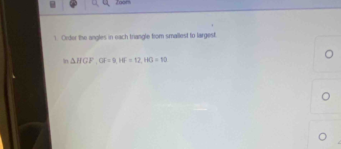 Zoom 
1. Order the angles in each triangle from smallest to largest. 
In △ HGF, GF=9, HF=12, HG=10