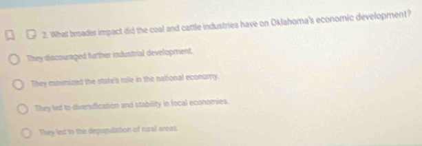 What broader impact did the coal and cattle industries have on Oklahoma's economic development?
They dacouraged further industrial development.
They minimized the state's ralle in the national economy.
They led to diversification and stability in local economies.
They led to the depopulation of rural areas.