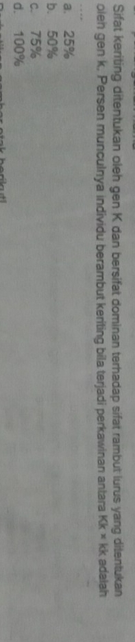 Sifat keriting ditentukan oleh gen K dan bersifat dominan terhadap sifat rambut lurus yang ditentukan
olen gen k. Persen munculnya individu berambut keriting bila terjadi perkawinan antara Kk* kk adaiah
a. 25%
b. 50%
c. 75%
d. 100%