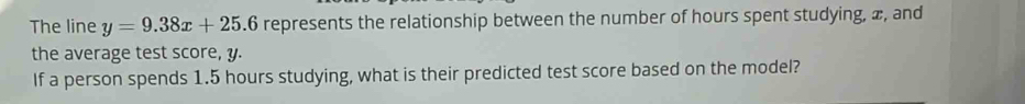 The line y=9.38x+25.6 represents the relationship between the number of hours spent studying, æ, and 
the average test score, y. 
If a person spends 1.5 hours studying, what is their predicted test score based on the model?