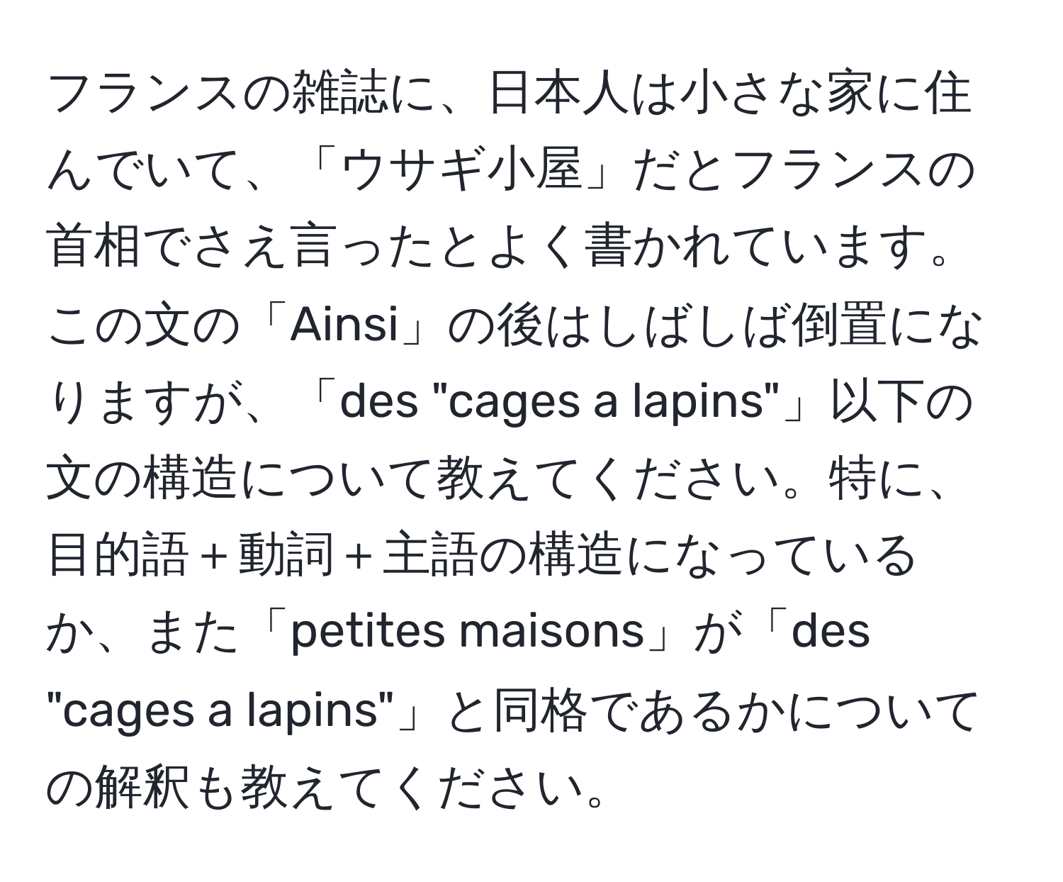 フランスの雑誌に、日本人は小さな家に住んでいて、「ウサギ小屋」だとフランスの首相でさえ言ったとよく書かれています。この文の「Ainsi」の後はしばしば倒置になりますが、「des "cages a lapins"」以下の文の構造について教えてください。特に、目的語＋動詞＋主語の構造になっているか、また「petites maisons」が「des "cages a lapins"」と同格であるかについての解釈も教えてください。