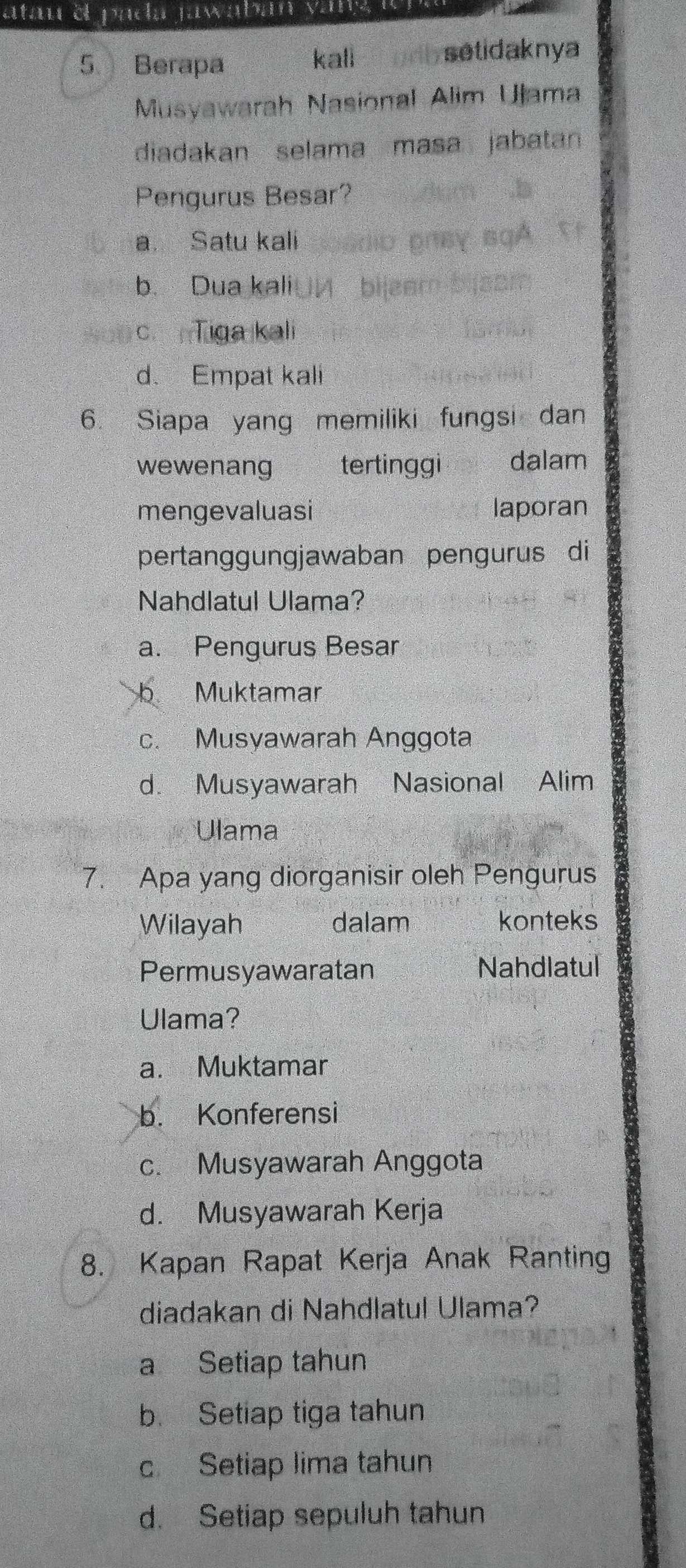 atan el pada jawaban vany é
5. Berapa kall o d b setidaknya
Musyawarah Nasional Alim Ulama
diadakan selama masa jabatan
Pengurus Besar?
a. Satu kali
b. Dua kali
c.Tiga kali
d. Empat kali
6. Siapa yang memiliki fungsi dan
wewenang tertinggi dalam
mengevaluasi laporan
pertanggungjawaban pengurus di
Nahdlatul Ulama?
a. Pengurus Besar
b Muktamar
c. Musyawarah Anggota
d. Musyawarah Nasional Alim
Ulama
7. Apa yang diorganisir oleh Pengurus
Wilayah dalam konteks
Permusyawaratan Nahdlatul
Ulama?
a. Muktamar
b. Konferensi
c. Musyawarah Anggota
d. Musyawarah Kerja
8. Kapan Rapat Kerja Anak Ranting
diadakan di Nahdlatul Ulama?
a Setiap tahun
b. Setiap tiga tahun
c Setiap lima tahun
d. Setiap sepuluh tahun