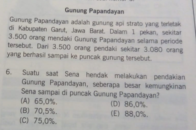 Gunung Papandayan
Gunung Papandayan adalah gunung api strato yang terletak
di Kabupaten Garut, Jawa Barat. Dalam 1 pekan, sekitar
3.500 orang mendaki Gunung Papandayan selama periode
tersebut. Dari 3.500 orang pendaki sekitar 3.080 orang
yang berhasil sampai ke puncak gunung tersebut.
6. Suatu saat Sena hendak melakukan pendakian
Gunung Papandayan, seberapa besar kemungkinan
Sena sampai di puncak Gunung Papandayan?
(A) 65, 0%. (D) 86, 0%.
(B) 70, 5%. (E) 88, 0%.
(C) 75, 0%.