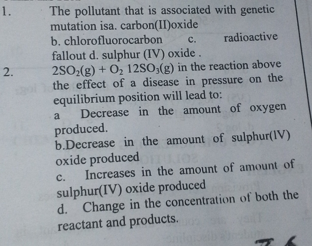 The pollutant that is associated with genetic
mutation isa. carbon(II)oxide
b. chlorofluorocarbon c. radioactive
fallout d. sulphur (IV) oxide .
2. 2SO_2(g)+O_212SO_3(g) in the reaction above
the effect of a disease in pressure on the
equilibrium position will lead to:
a Decrease in the amount of oxygen
produced.
b.Decrease in the amount of sulphur(IV)
oxide produced
c. Increases in the amount of amount of
sulphur(IV) oxide produced
d. Change in the concentration of both the
reactant and products.