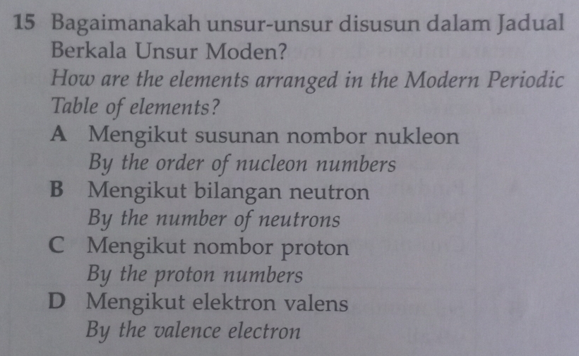 Bagaimanakah unsur-unsur disusun dalam Jadual
Berkala Unsur Moden?
How are the elements arranged in the Modern Periodic
Table of elements?
A Mengikut susunan nombor nukleon
By the order of nucleon numbers
B Mengikut bilangan neutron
By the number of neutrons
C Mengikut nombor proton
By the proton numbers
D Mengikut elektron valens
By the valence electron