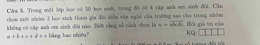 Trong một lớp học có 50 học sinh, trong đó có 4 cặp anh em sinh đôi. Cần
chọn một nhóm 3 học sinh tham gia đội diễn văn nghệ của trường sao cho trong nhóm
không có cặp anh em sinh đôi nào. Biết rằng số cách chọn là n=overline abcde. Hỏi giá trị của
a+b+c+d+e bằng bao nhiêu?
KQ:
Sai số tương đối tối