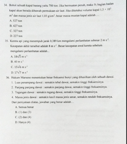 Bobot sebuah kapal barang yaitu 700 ton. Jika bermuatan penuh, maka ½ bagian badan
kapal akan berada dibawah permukaan air laut. Jika diketahui volume kapal 1.5* 10^3
m^3 dan massa jenis air laut 1.03g/cm^3 , besar massa muatan kapal adalah ...
A. 527 ton
B. 427 ton
C. 327 ton
D. 227 ton
35. Kereta api yang menempuh jarak 0,389 km mengalami perlambatan sebesar 2ms^(-2). 
Kecepatan akhir tersebut adalah 8ms^(-1). Besar kecepatan awal kereta sebelum
mengalami perlambatan adalah...
A. 18sqrt(5)ms^(-1)
B. 40ms^(-1)
C. 15sqrt(6)ms^(-1)
D. 17sqrt(7)ms^(-1)
36. Hukum Marsene menentukan besar frekuensi bunyi yang dihasilkan oleh sebuah dawai.
1. Luas penampang dawai : semakin tebal dawai, semakin tinggi frekuensinya.
2. Panjang panjang dawai : semakin panjang dawai, semakin tinggi frekuensinya.
3. Tegangan dawai : semakin tegang dawai, semakin tinggi frekuensinya.
4. Massa jenis dawai : semakin kecil massa jenis senar, semakin rendah frekuensinya.
Dari pernyataan diatas, jawaban yang benar adalah...
A. Semua benar
B. (1) dan (3)
C. (2) dan (4)
D. Hanya (4)