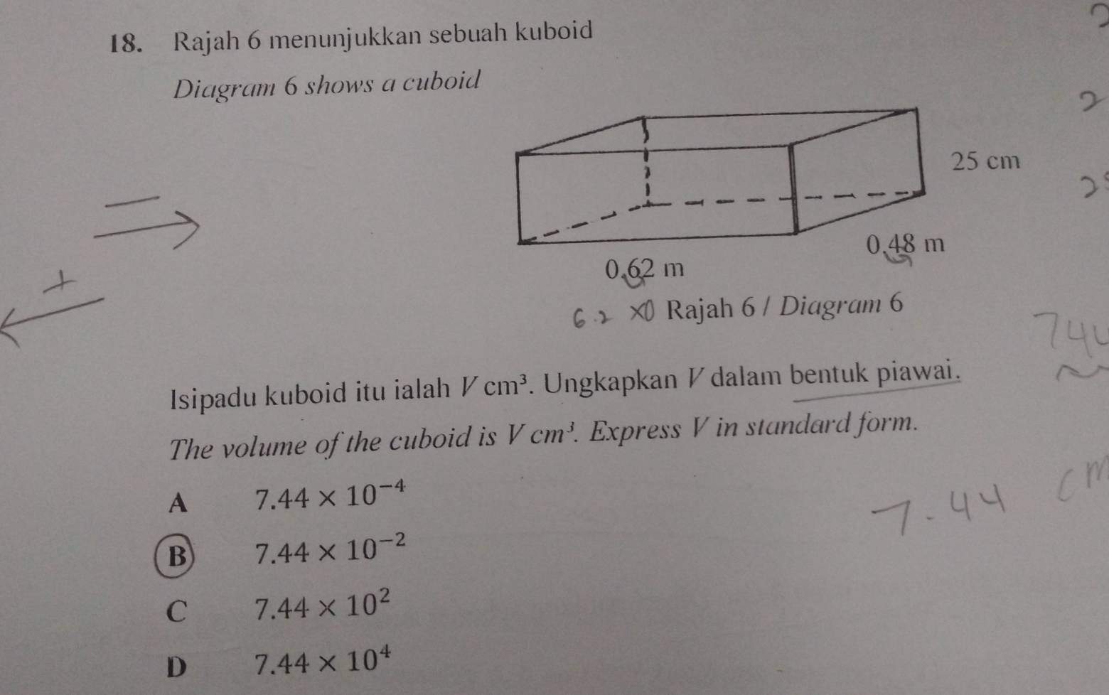 Rajah 6 menunjukkan sebuah kuboid
Diagram 6 shows a cuboid
Rajah 6 / Diagram 6
Isipadu kuboid itu ialah Vcm^3. Ungkapkan ½ dalam bentuk piawai.
The volume of the cuboid is Vcm^3. Express V in standard form.
A 7.44* 10^(-4)
B 7.44* 10^(-2)
C 7.44* 10^2
D 7.44* 10^4