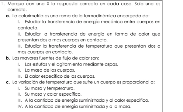 Marque con una X la respuesta correcta en cada caso, Solo una es
correcta.
a. La calorimetría es una rama de la termodinámica encargada de:
I. Estudiar la transferencia de energía mecánica entre cuerpos en
contacto.
II. Estudiar la transferencia de energía en forma de calor que
presentan dos o mas cuerpos en contacto.
IIII. Estudiar la transferencia de temperatura que presentan dos o
mas cuerpos en contacto.
b. Las mayores fuentes de flujo de calor son:
I. Las estufas y el agitamiento mediante aspas.
II. La masa de los cuerpos.
III. El calor específico de los cuerpos.
c. La variación de temperatura que sufre un cuerpo es proporcional a:
I. Su masa y temperatura.
II. Su masa y calor específico.
III. A la cantidad de energía suministrada y al calor específico.
IV. A la cantidad de energía suministrada y a la masa.