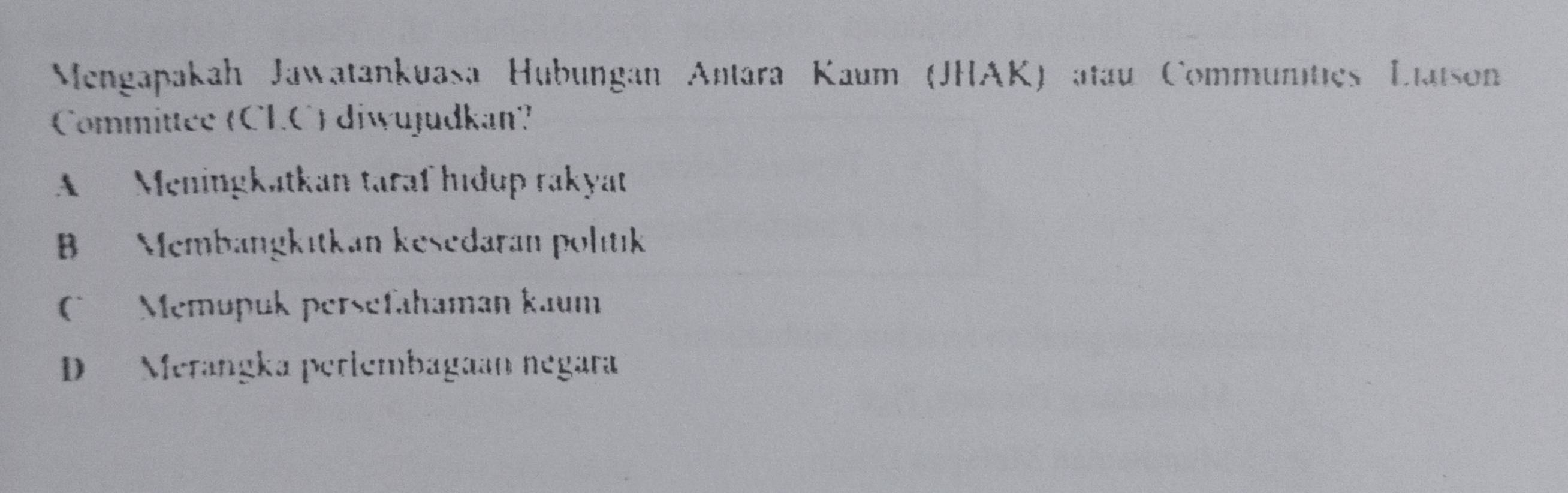 Mengapakah Jawatankuasa Hubungan Antara Kaum (JHAK) atau Communities Liatson
Committee (CLC) diwujudkan?
A Meningkatkan taraf hıdup rakyat
B Membangkıtkan kesedaran politık
Memupuk persefahaman kaum
D Merangka perlembagaan negara