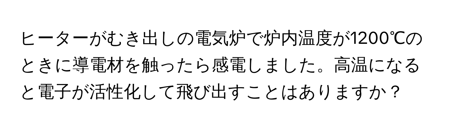 ヒーターがむき出しの電気炉で炉内温度が1200℃のときに導電材を触ったら感電しました。高温になると電子が活性化して飛び出すことはありますか？