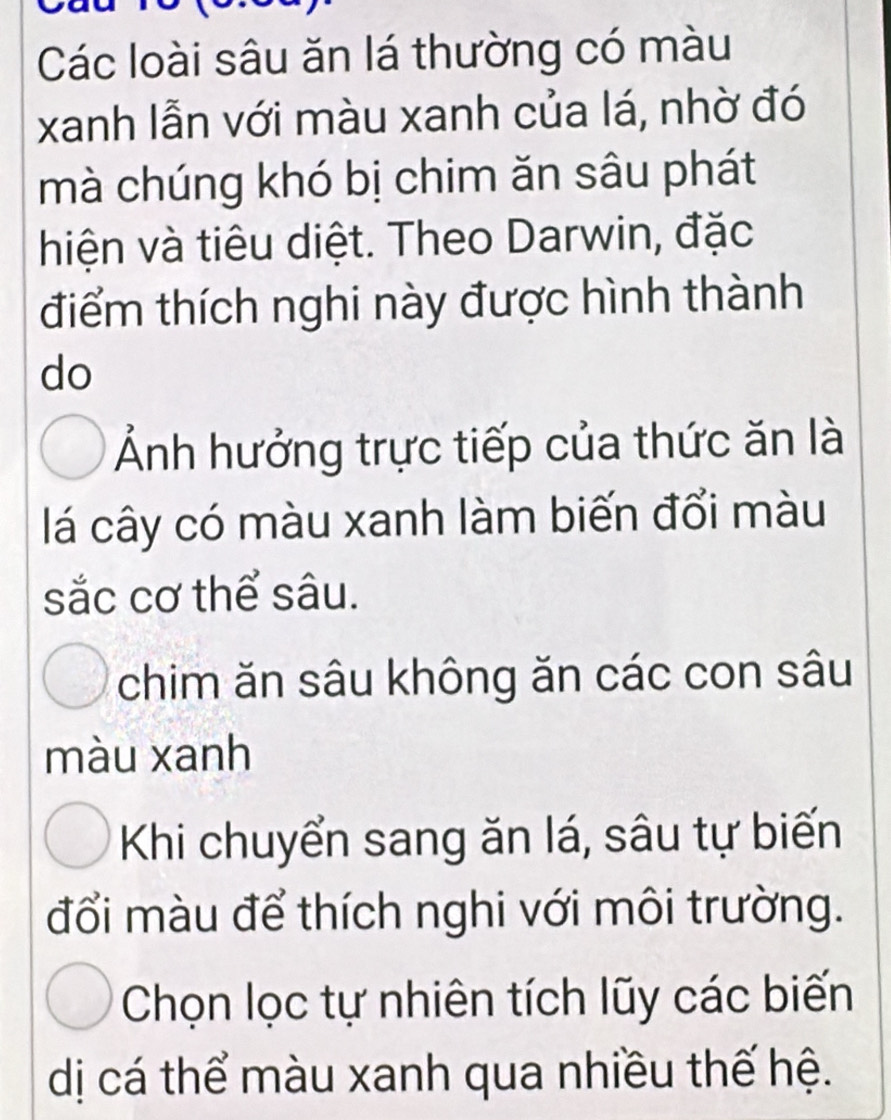 Các loài sâu ăn lá thường có màu
xanh lẫn với màu xanh của lá, nhờ đó
mà chúng khó bị chim ăn sâu phát
hiện và tiêu diệt. Theo Darwin, đặc
điểm thích nghi này được hình thành
do
Ảnh hưởng trực tiếp của thức ăn là
lá cây có màu xanh làm biến đổi màu
sắc cơ thể sâu.
chim ăn sâu không ăn các con sâu
màu xanh
Khi chuyển sang ăn lá, sâu tự biến
đổi màu để thích nghi với môi trường.
Chọn lọc tự nhiên tích lũy các biến
dị cá thể màu xanh qua nhiều thế hệ.