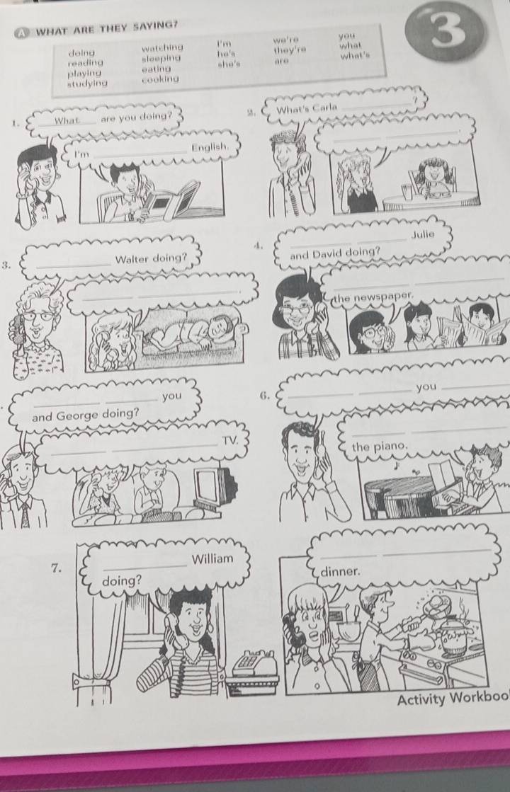 A WHAT ARE THEY SAYING? 
I'm we're you 
reading sleepina they're what 3 
doing watching 
he's 
sho's are 
playing eating what's 
studying cooking 
_ 
_ 
1. What_ are you doing? M。 What's Carla 
I'm _English. 
_Julie 
。 
3. _Walter doing? 
and David doing? 
_ 
_ 
_ 
the newspaper. 
_ 
_ 
_you 6. __you 
_ 
and George doing? 
_ 
_ 
the piano. 
_ 
_ 
7. 
_ 
William 
dinner. 
doing? 
Activity Workboo