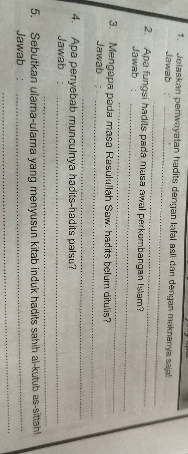 Jelaskan periwayatan hadits dengan lafal asli dan dengan maknanya saja! 
_ 
Jawab : 
_ 
_ 
2. Apa fungsi hadits pada masa awal perkembangan Islam? 
Jawab : 
_ 
3. Mengapa pada masa Rasulullah Saw. hadits belum ditulis? 
Jawab_ 
_ 
4. Apa penyebab munculnya hadits-hadits palsu? 
Jawab :_ 
_ 
5. Sebutkan ulama-ulama yang menyusun kitab induk hadits sahih al-kutub as-sittah! 
Jawab :_ 
_