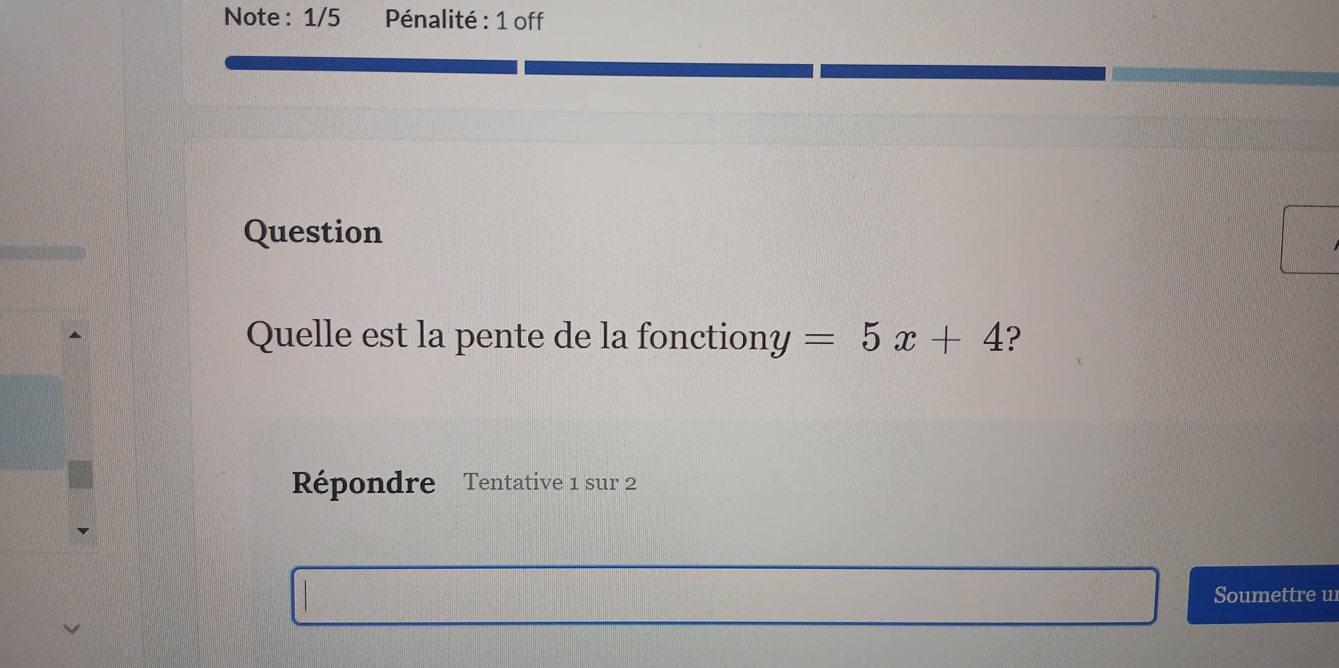 Note : 1/5 Pénalité : 1 off 
Question 
Quelle est la pente de la fonction y=5x+4 ? 
Répondre Tentative 1 sur 2 
Soumettre u