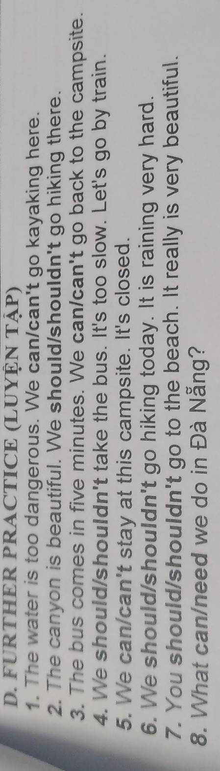 FURTHER PRACTICE (LUYỆN TậP) 
1. The water is too dangerous. We can/can't go kayaking here. 
2. The canyon is beautiful. We should/shouldn't go hiking there. 
3. The bus comes in five minutes. We can/can't go back to the campsite. 
4. We should/shouldn't take the bus. It's too slow. Let's go by train. 
5. We can/can't stay at this campsite. It's closed. 
6. We should/shouldn't go hiking today. It is raining very hard. 
7. You should/shouldn't go to the beach. It really is very beautiful. 
8. What can/need we do in Đà Nẵng?