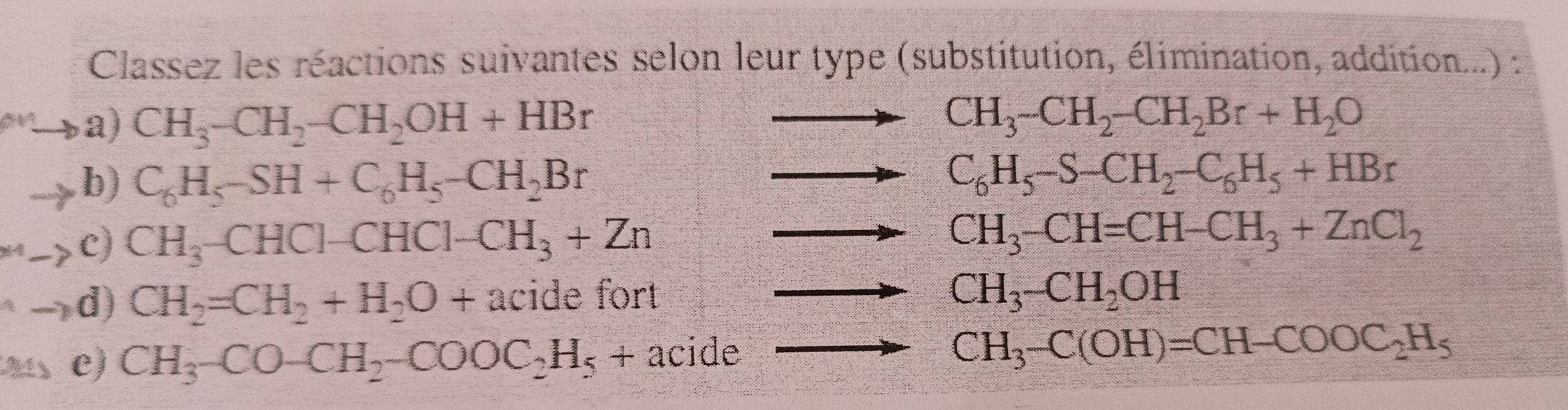 Classez les réactions suivantes selon leur type (substitution, élimination, addition...) : 
a) CH_3-CH_2-CH_2OH+HBr
CH_3-CH_2-CH_2Br+H_2O
b) C_6H_5-SH+C_6H_5-CH_2Br
C_6H_5-S-CH_2-C_6H_5+HBr
c) CH_3-CHCl-CHCl-CH_3+Zn
CH_3-CH=CH-CH_3+ZnCl_2
d) CH_2=CH_2+H_2O+acidefort
CH_3-CH_2OH
e) CH_3-CO-CH_2-COOC_2H_5+ acide
CH_3-C(OH)=CH-COOC_2H_5