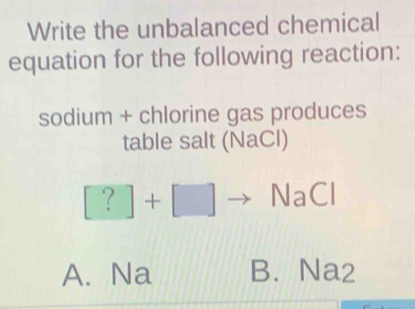 Write the unbalanced chemical
equation for the following reaction:
sodium + chlorine gas produces
table salt (NaCl)
[?]+[] NaCl
A. Na B. Na2