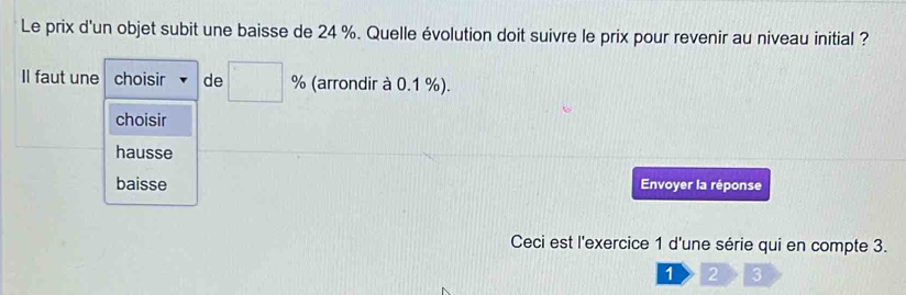 Le prix d'un objet subit une baisse de 24 %. Quelle évolution doit suivre le prix pour revenir au niveau initial ?
Il faut une choisir de □ % (arrondir à 0.1 %).
choisir
hausse
baisse Envoyer la réponse
Ceci est l'exercice 1 d'une série qui en compte 3.
1 2 3