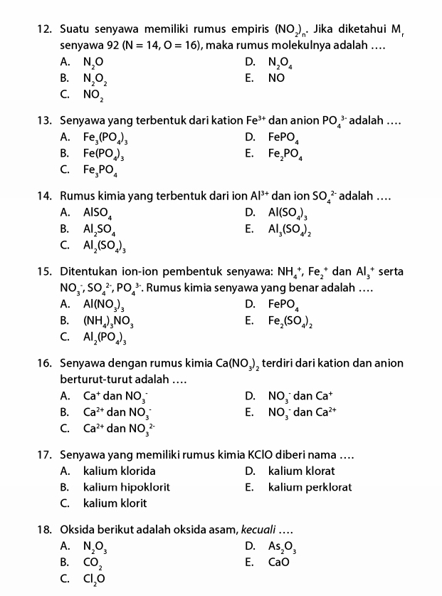 Suatu senyawa memiliki rumus empiris (NO_2)_n Jika diketahui M,
senyawa 92(N=14,O=16) , maka rumus molekulnya adalah ....
A. N_2O D. N_2O_4
B. N_2O_2
E. NO
C. NO_2
13. Senyawa yang terbentuk dari kation Fe^(3+) dan anion PO_4^((3-) adalah ..
A. Fe_3)(PO_4)_3 D. FePO_4
B. Fe(PO_4)_3 E. Fe_2PO_4
C. Fe_3PO_4
14. Rumus kimia yang terbentuk dari ion Al^(3+) dan ion SO_4^((2-) adalah ..
A. AlSO_4) D. Al(SO_4)_3
B. Al_2SO_4 E. Al_3(SO_4)_2
C. Al_2(SO_4)_3
15. Ditentukan ion-ion pembentuk senyawa: NH_4^(+,Fe_2^+danAl_3^+ serta
NO_3^-,SO_4^(2-),PO_4^(3-). Rumus kimia senyawa yang benar adalah …...
A. Al(NO_3))_3 D. FePO_4
B. (NH_4)_3NO_3 E. Fe_2(SO_4)_2
C. Al_2(PO_4)_3
16. Senyawa dengan rumus kimia Ca(NO_3)_2 terdiri dari kation dan anion
berturut-turut adalah ...
A. Ca^+danNO_3^(- D. NO_3^-danCa^+)
B. Ca^(2+)danNO_3^(- E. NO_3^-danCa^2+)
C. Ca^(2+)danNO_3^((2-)
17. Senyawa yang memiliki rumus kimia KCIO diberi nama …
A. kalium klorida D. kalium klorat
B. kalium hipoklorit E. kalium perklorat
C. kalium klorit
18. Oksida berikut adalah oksida asam, kecuali …
D.
A. N_2)O_3 As_2O_3
B. CO_2 E. CaO
C. Cl_2O