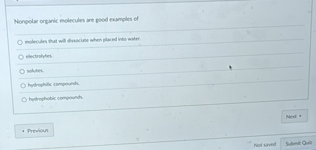 Nonpolar organic molecules are good examples of
molecules that will dissociate when placed into water.
electrolytes.
solutes.
hydrophilic compounds.
hydrophobic compounds.
Next "
Previous
Not saved Submit Quiz