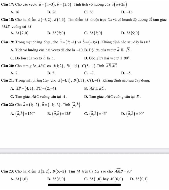 Cho các vectơ vector a=(1;-3),vector b=(2;5). Tính tích vô hướng của vector a(vector a+2vector b)
A. 16 B. 26 C. 36 D. −16
Câu 18: Cho hai điểm A(-3,2),B(4,3). Tìm điểm M thuộc trục Ox và có hoành độ dương để tam giác
MAB vuông tại M
A. M(7;0) B. M(5;0) C. M(3;0) D. M(9;0)
Câu 19: Trong mặt phăng Oxy , cho vector a=(2;-1) và vector b=(-3;4). Khẳng định nào sau đây là sai?
A. Tích vô hướng của hai vectơ đã cho là −10.B. Độ lớn của vectơ vector a là sqrt(5).
C. Độ lớn của vectơ vector b là 5. D. Góc giữa hai vectơ là 90°.
Câu 20: Cho tam giác ABC có A(1;2),B(-1;1),C(5;-1).Tính vector AB.vector AC
A. 7 . B. 5 . C. -7 . D. −5 .
Câu 21: Trong mặt phăng Oxy cho A(-1;1),B(1;3),C(1;-1). Khảng định nào sau đây đúng.
A. overline AB=(4;2),overline BC=(2;-4). B. overline AB⊥ overline BC.
C. Tam giác ABC vuông cân tại A . D. Tam giác ABC vuông cân tại B .
Câu 22: Cho vector a=(1;-2),vector b=(-1;-3). Tinh (vector a,vector b).
A. (vector a,vector b)=120° B. (vector a,vector b)=135° C. (vector a,vector b)=45° D. (vector a,vector b)=90°
Câu 23: Cho hai điểm A(2,2),B(5,-2). Tìm M trên tia Ox sao cho widehat AMB=90°
A. M(1,6) B. M(6,0) C. M(1,0) hay M(6,0) D. M(0,1)