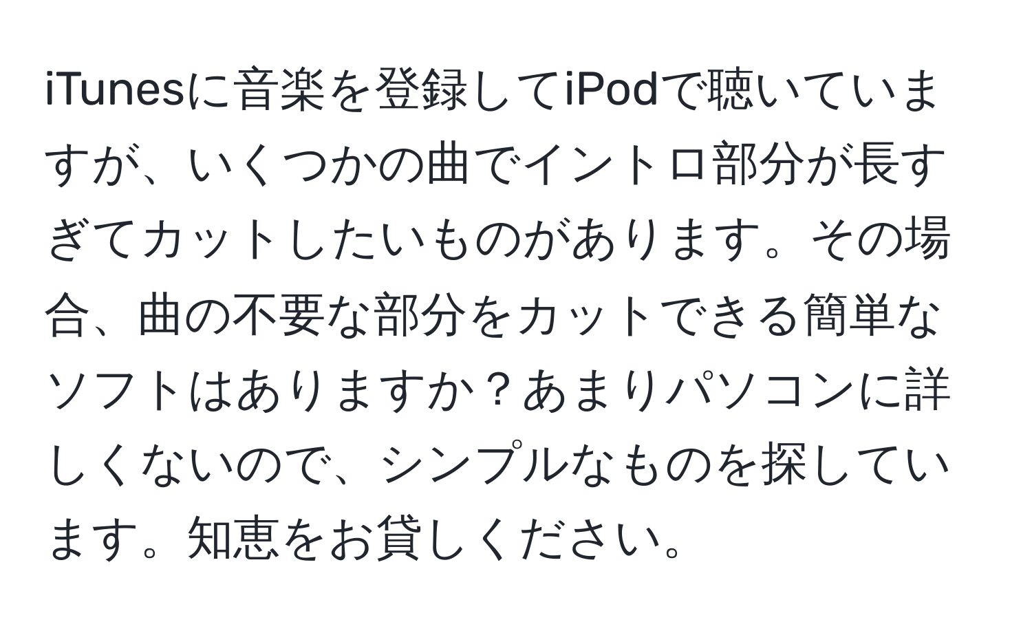 iTunesに音楽を登録してiPodで聴いていますが、いくつかの曲でイントロ部分が長すぎてカットしたいものがあります。その場合、曲の不要な部分をカットできる簡単なソフトはありますか？あまりパソコンに詳しくないので、シンプルなものを探しています。知恵をお貸しください。