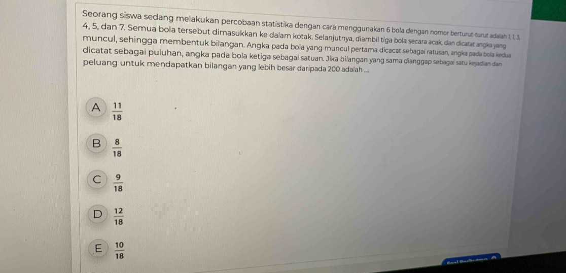 Seorang siswa sedang melakukan percobaan statistika dengan cara menggunakan 6 bola dengan nomor berturut-turut adalah 1, 1, 3,
4, 5, dan 7. Semua bola tersebut dimasukkan ke dalam kotak. Selanjutnya, diambil tiga bola secara acak, dan dicatat angka yang
muncul, sehingga membentuk bilangan. Angka pada bola yang muncul pertama dicacat sebagai ratusan, angka pada bola kedua
dicatat sebagai puluhan, angka pada bola ketiga sebagai satuan. Jika bilangan yang sama dianggap sebagai satu kejadian dan
peluang untuk mendapatkan bilangan yang lebih besar daripada 200 adalah ....
A  11/18 
B  8/18 
C  9/18 
D  12/18 
E  10/18 